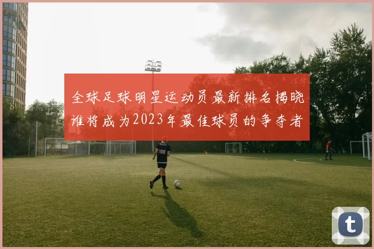全球足球明星运动员最新排名揭晓谁将成为2023年最佳球员的争夺者