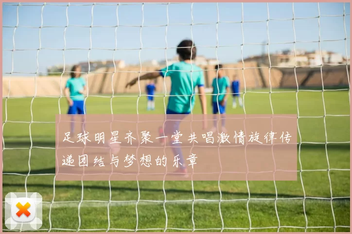 足球明星齐聚一堂共唱激情旋律传递团结与梦想的乐章