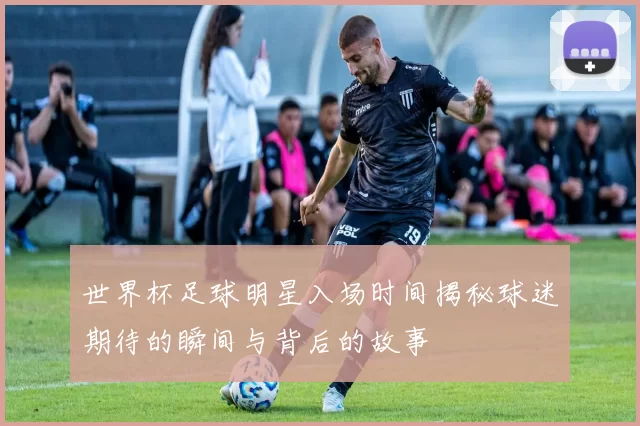 世界杯足球明星入场时间揭秘球迷期待的瞬间与背后的故事