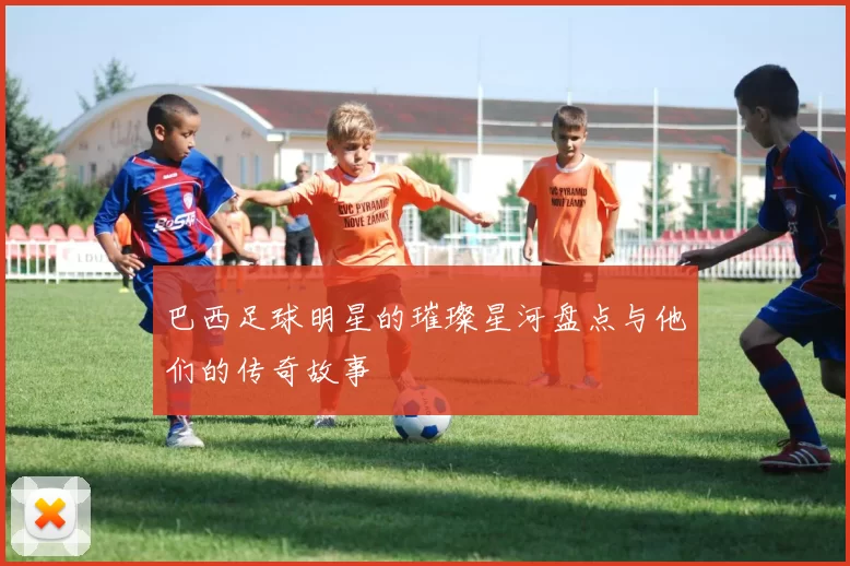 巴西足球明星的璀璨星河盘点与他们的传奇故事
