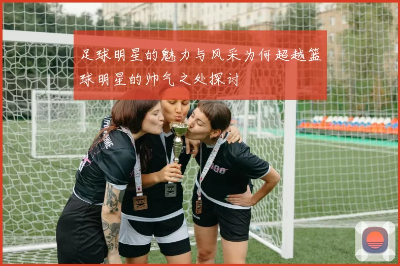 足球明星的魅力与风采为何超越篮球明星的帅气之处探讨