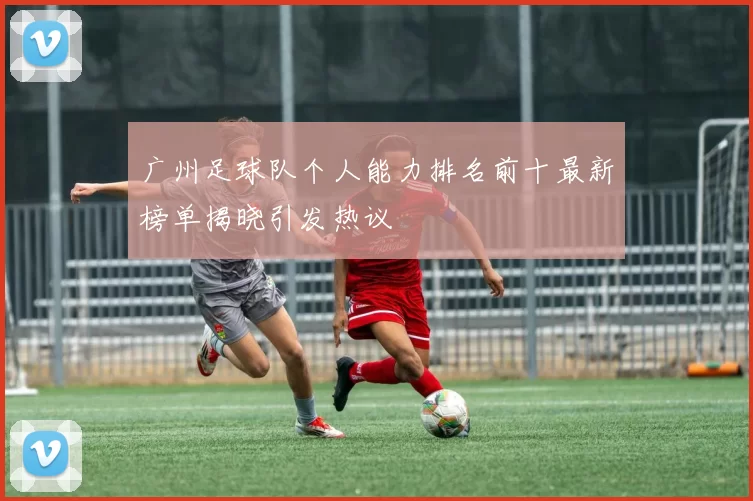 广州足球队个人能力排名前十最新榜单揭晓引发热议