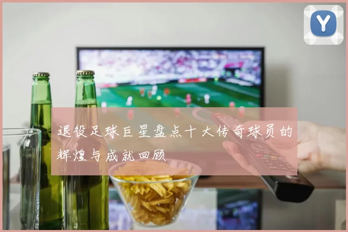 退役足球巨星盘点十大传奇球员的辉煌与成就回顾