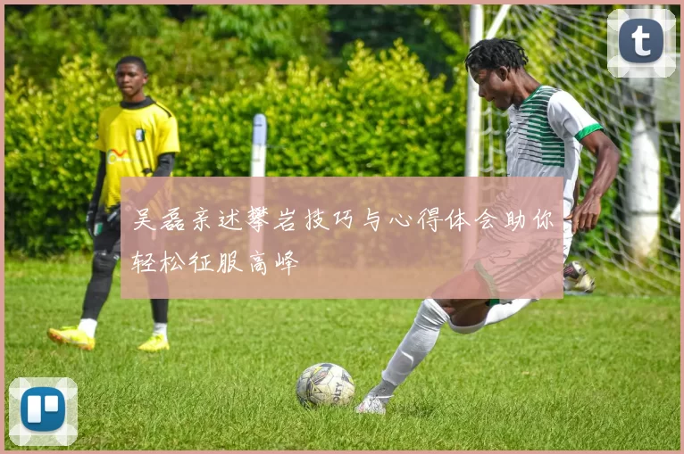 吴磊亲述攀岩技巧与心得体会助你轻松征服高峰