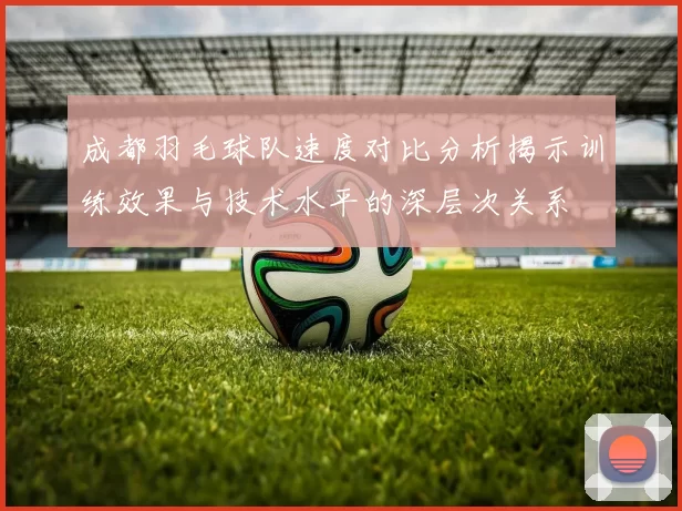 成都羽毛球队速度对比分析揭示训练效果与技术水平的深层次关系