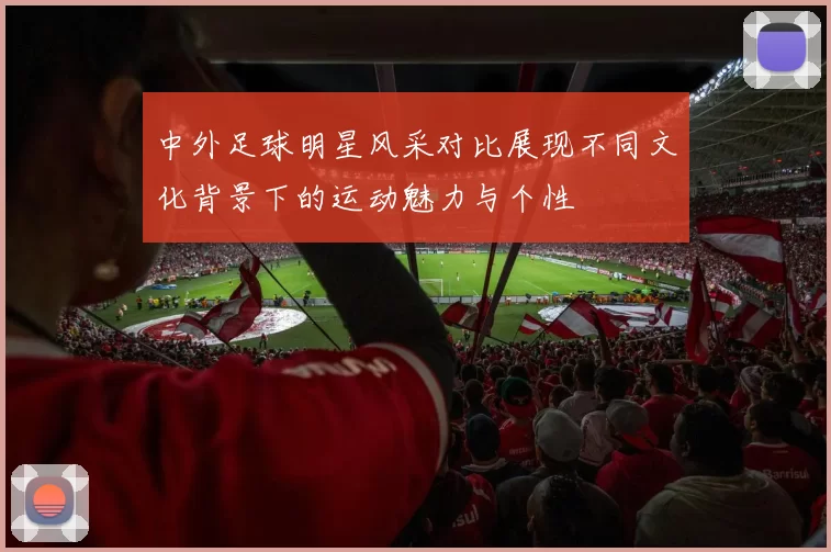 中外足球明星风采对比展现不同文化背景下的运动魅力与个性