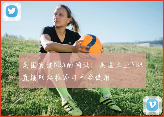美国直播NBA的网站：美国本土NBA直播网站推荐与平台使用