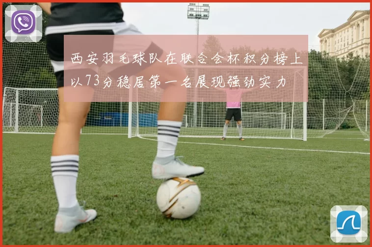 西安羽毛球队在联合会杯积分榜上以73分稳居第一名展现强劲实力