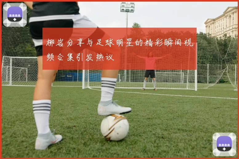 柳岩分享与足球明星的精彩瞬间视频合集引发热议