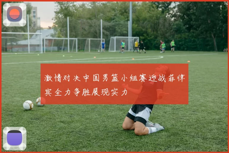 激情对决中国男篮小组赛迎战菲律宾全力争胜展现实力