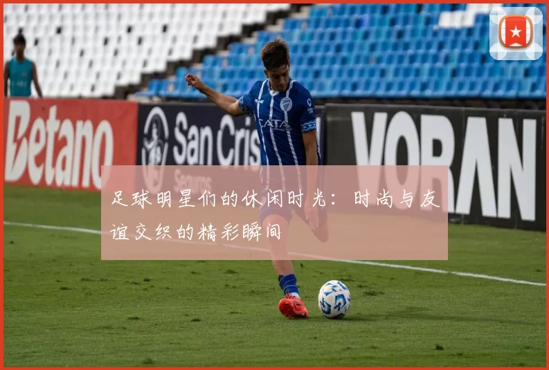 足球明星们的休闲时光：时尚与友谊交织的精彩瞬间