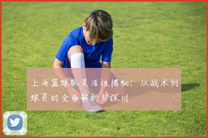 上海篮球队灵活性揭秘：从战术到球员的全面解析与探讨