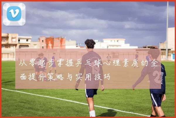 从零起步掌握乒乓球心理素质的全面提升策略与实用技巧