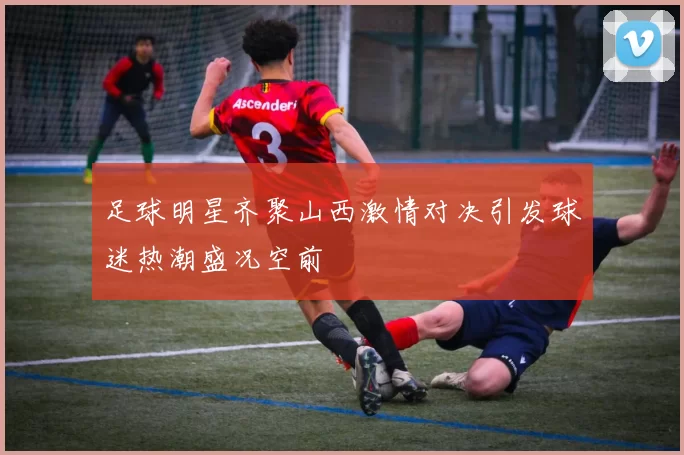 足球明星齐聚山西激情对决引发球迷热潮盛况空前