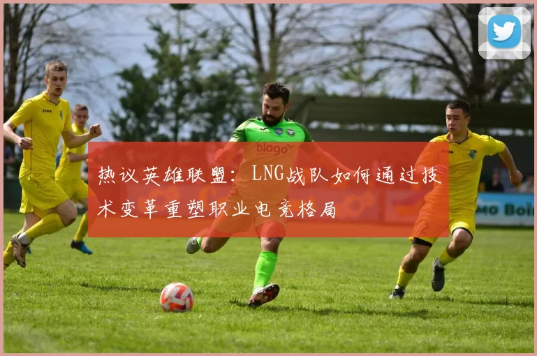 热议英雄联盟：LNG战队如何通过技术变革重塑职业电竞格局