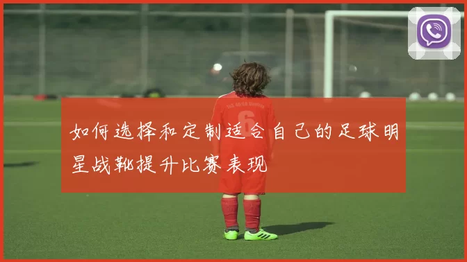 如何选择和定制适合自己的足球明星战靴提升比赛表现