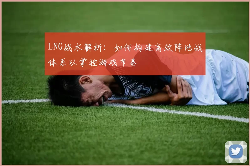 LNG战术解析：如何构建高效阵地战体系以掌控游戏节奏