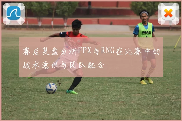 赛后复盘分析FPX与RNG在比赛中的战术意识与团队配合