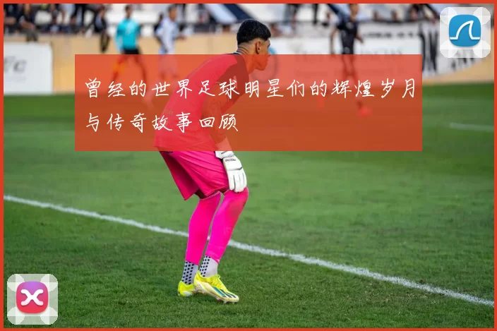 曾经的世界足球明星们的辉煌岁月与传奇故事回顾