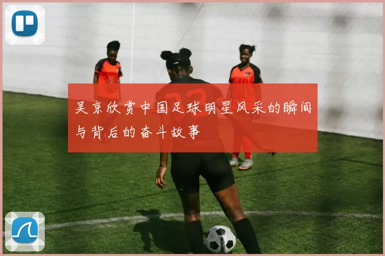 吴京欣赏中国足球明星风采的瞬间与背后的奋斗故事