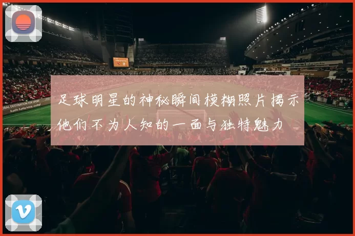 足球明星的神秘瞬间模糊照片揭示他们不为人知的一面与独特魅力