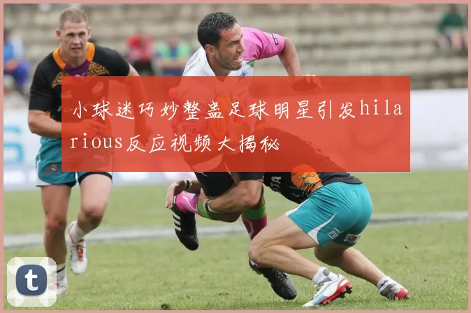 小球迷巧妙整蛊足球明星引发hilarious反应视频大揭秘