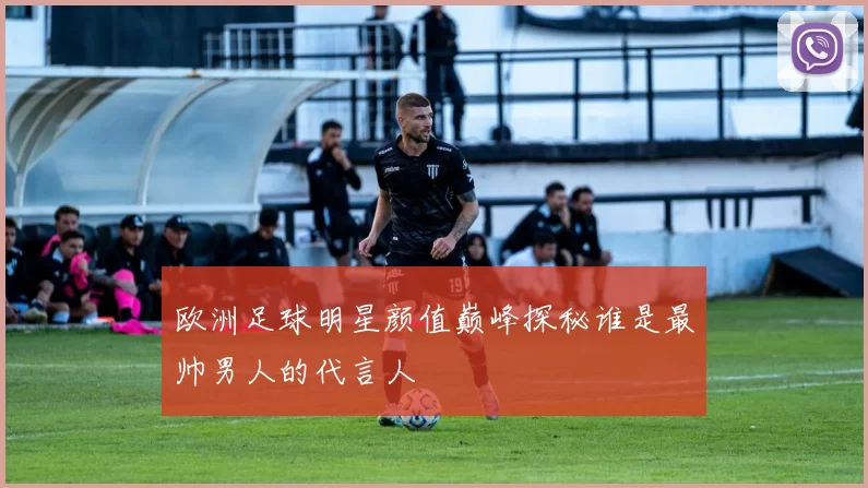 欧洲足球明星颜值巅峰探秘谁是最帅男人的代言人
