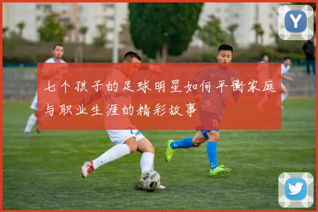 七个孩子的足球明星如何平衡家庭与职业生涯的精彩故事