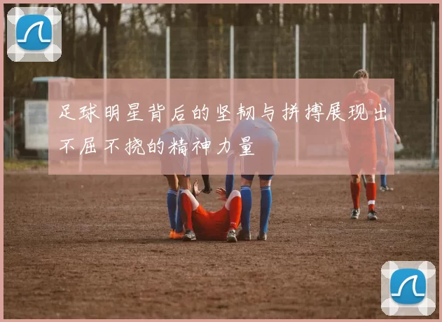 足球明星背后的坚韧与拼搏展现出不屈不挠的精神力量