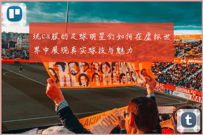 玩ca服的足球明星们如何在虚拟世界中展现真实球技与魅力
