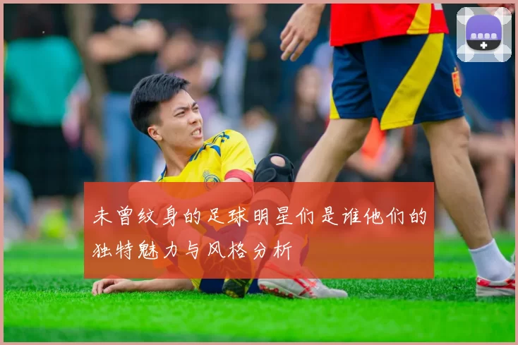 未曾纹身的足球明星们是谁他们的独特魅力与风格分析