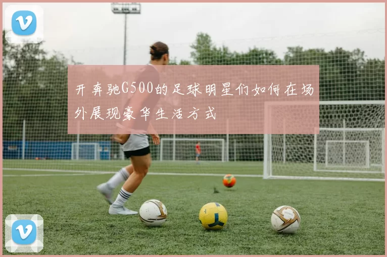 开奔驰G500的足球明星们如何在场外展现豪华生活方式
