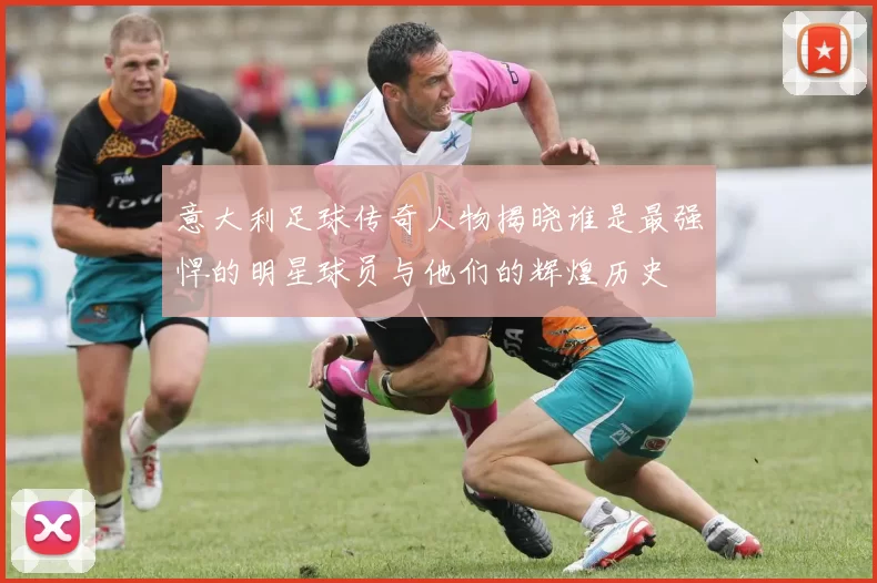 意大利足球传奇人物揭晓谁是最强悍的明星球员与他们的辉煌历史
