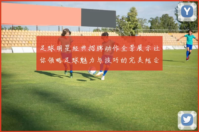 足球明星经典招牌动作全景展示让你领略足球魅力与技巧的完美结合