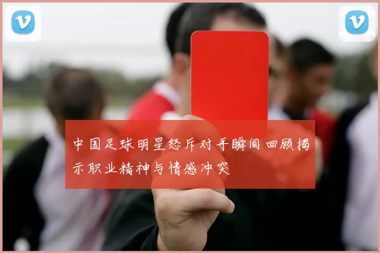 中国足球明星怒斥对手瞬间回顾揭示职业精神与情感冲突
