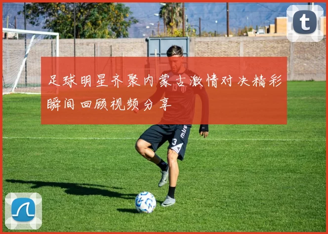 足球明星齐聚内蒙古激情对决精彩瞬间回顾视频分享