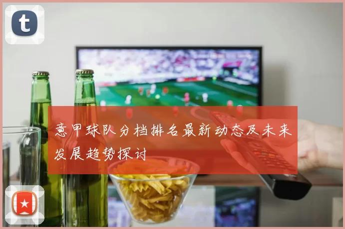 意甲球队分档排名最新动态及未来发展趋势探讨