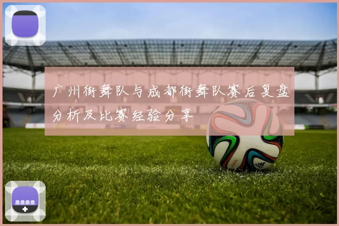 广州街舞队与成都街舞队赛后复盘分析及比赛经验分享