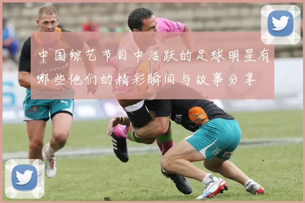 中国综艺节目中活跃的足球明星有哪些他们的精彩瞬间与故事分享