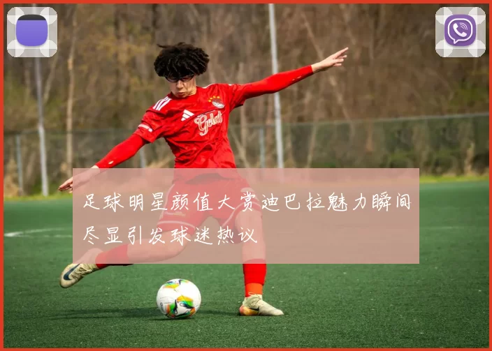 足球明星颜值大赏迪巴拉魅力瞬间尽显引发球迷热议