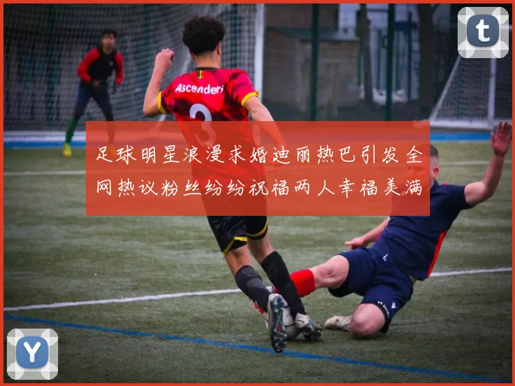 足球明星浪漫求婚迪丽热巴引发全网热议粉丝纷纷祝福两人幸福美满