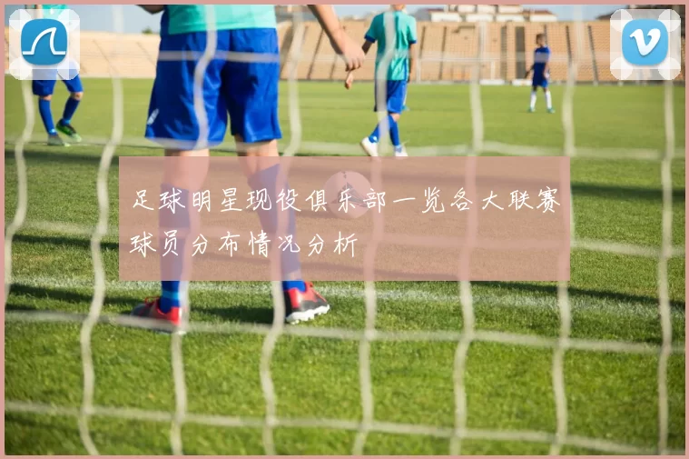 足球明星现役俱乐部一览各大联赛球员分布情况分析