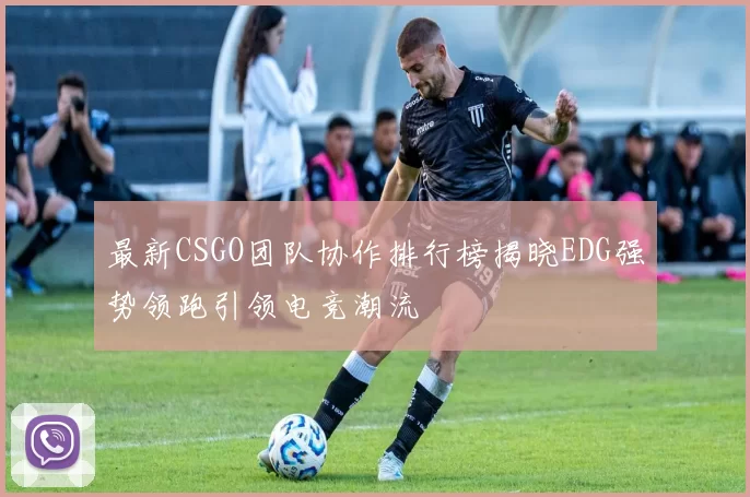 最新CSGO团队协作排行榜揭晓EDG强势领跑引领电竞潮流